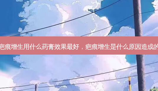 疤痕增生用什么药膏效果好,疤痕增生是什么原因造成的-第1张图片-容颜讯 疤痕增生用什么药膏效果好,疤痕增生是什么原因造成的-第1张图片-容颜讯