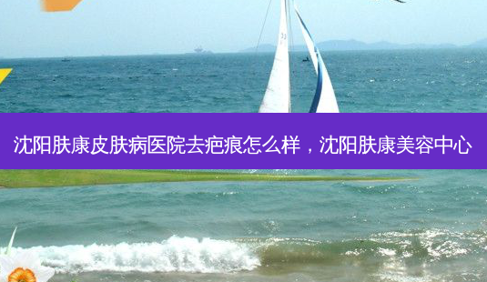 沈阳肤康皮肤病医院去疤痕怎么样，沈阳肤康美容中心-第1张图片-容颜讯