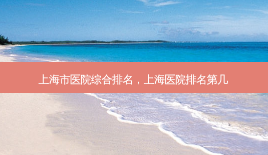 上海市医院综合排名,上海医院排名第几-第1张图片-容颜讯 上海市医院综合排名,上海医院排名第几-第1张图片-容颜讯