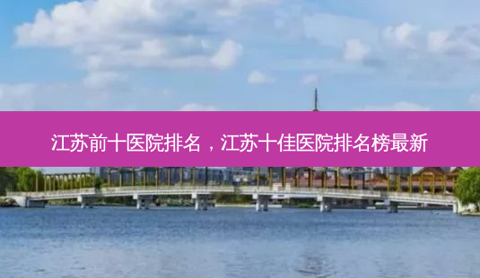 江苏前十医院排名，江苏十佳医院排名榜新-第1张图片-容颜讯