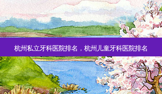 杭州私立牙科医院排名，杭州儿童牙科医院排名-第1张图片-容颜讯