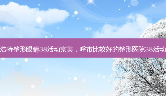 呼和浩特整形眼睛38活动京美，呼市比较好的整形医院38活动京美-第1张图片-容颜讯