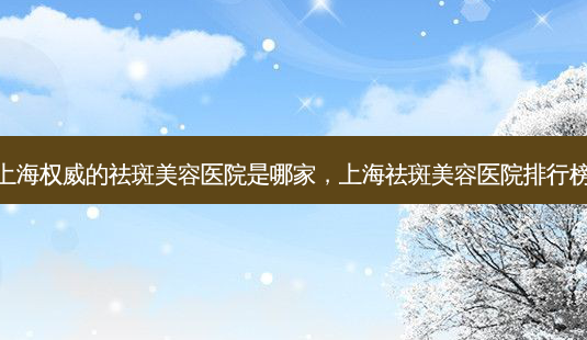 上海的祛斑美容医院是哪家,上海祛斑美容医院排行榜-第1张图片-容颜讯 上海的祛斑美容医院是哪家,上海祛斑美容医院排行榜-第1张图片-容颜讯