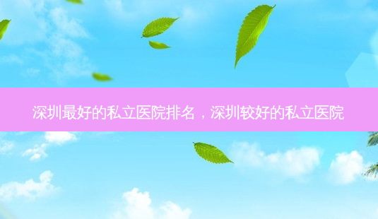 深圳好的私立医院排名，深圳较好的私立医院-第1张图片-容颜讯