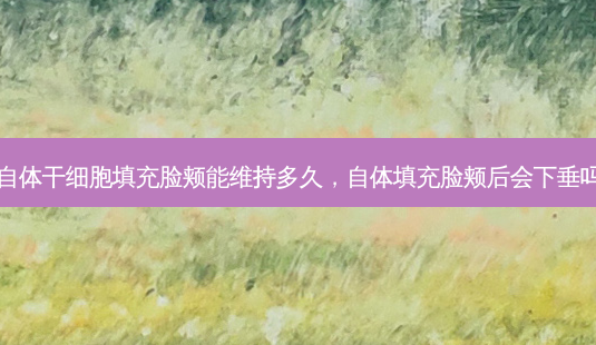 自体干细胞填充脸颊能维持多久,自体填充脸颊后会下垂吗-第1张图片-容颜讯 自体干细胞填充脸颊能维持多久,自体填充脸颊后会下垂吗-第1张图片-容颜讯