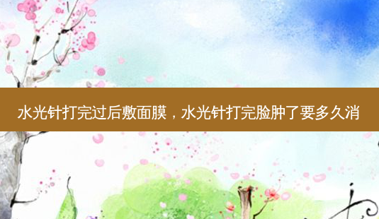 水光针打完过后敷面膜，水光针打完脸肿了要多久消-第1张图片-容颜讯