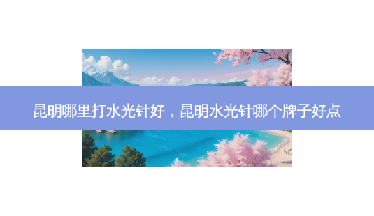 昆明哪里打水光针好,昆明水光针哪个牌子好点-第1张图片-容颜讯 昆明哪里打水光针好,昆明水光针哪个牌子好点-第1张图片-容颜讯
