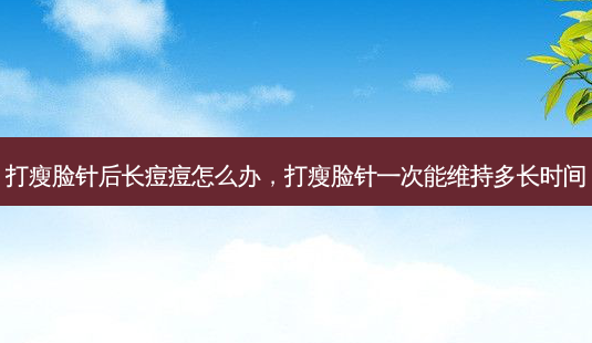 打瘦脸针后长痘痘怎么办，打瘦脸针一次能维持多长时间-第1张图片-容颜讯