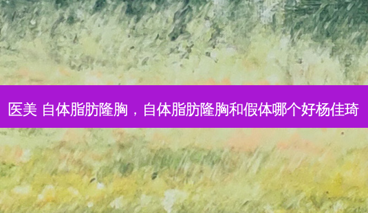 医美 自体脂肪隆胸，自体脂肪隆胸和假体哪个好杨佳琦-第1张图片-容颜讯