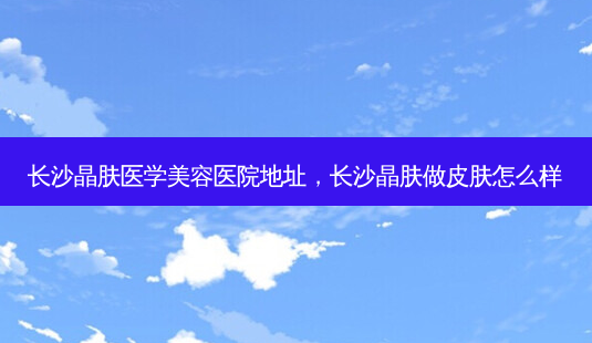 长沙晶肤医学美容医院地址，长沙晶肤做皮肤怎么样-第1张图片-容颜讯