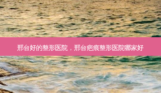 邢台好的整形医院，邢台疤痕整形医院哪家好-第1张图片-容颜讯
