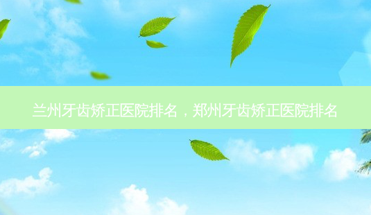 兰州牙齿矫正医院排名,郑州牙齿矫正医院排名-第1张图片-容颜讯 兰州牙齿矫正医院排名,郑州牙齿矫正医院排名-第1张图片-容颜讯