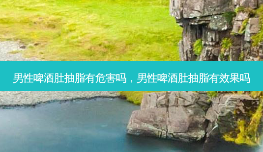 男性啤酒肚抽脂有危害吗，男性啤酒肚抽脂有效果吗-第1张图片-容颜讯