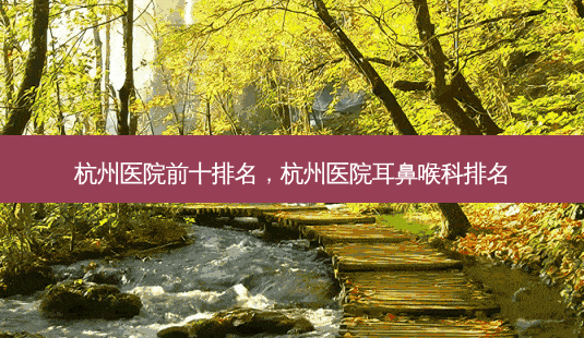 杭州医院前十排名，杭州医院耳鼻喉科排名-第1张图片-容颜讯