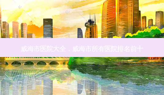 威海市医院大全，威海市所有医院排名前十-第1张图片-容颜讯