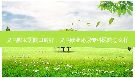 义乌哪家医院口碑好，义乌欧亚泌尿专科医院怎么样-第1张图片-容颜讯