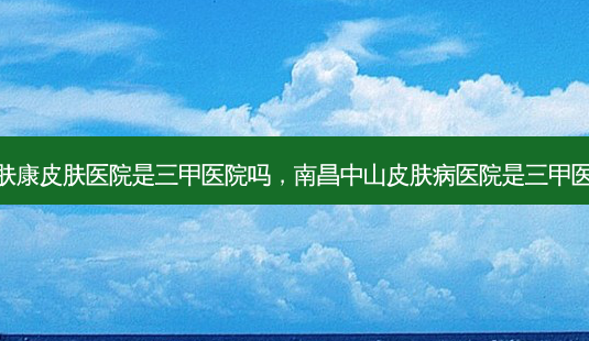 南昌肤康皮肤医院是三甲医院吗,南昌中山皮肤病医院是三甲医院吗-第1张图片-容颜讯 南昌肤康皮肤医院是三甲医院吗,南昌中山皮肤病医院是三甲医院吗-第1张图片-容颜讯