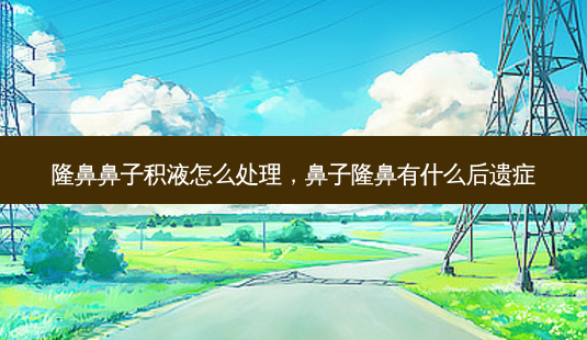 隆鼻鼻子积液怎么处理，鼻子隆鼻有什么后遗症-第1张图片-容颜讯