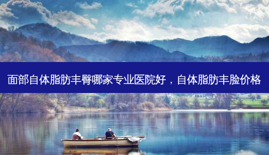 面部自体脂肪丰臀哪家专业医院好，自体脂肪丰脸价格-第1张图片-容颜讯