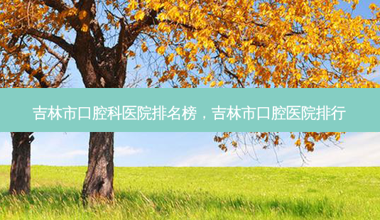 吉林市口腔科医院排名榜，吉林市口腔医院排行-第1张图片-容颜讯