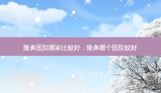 隆鼻医院哪家比较好，隆鼻哪个医院较好-第1张图片-容颜讯