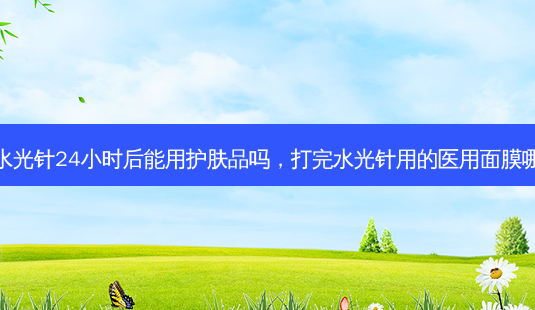 打完水光针24小时后能用护肤品吗,打完水光针用的医用面膜哪个好-第1张图片-容颜讯 打完水光针24小时后能用护肤品吗,打完水光针用的医用面膜哪个好-第1张图片-容颜讯
