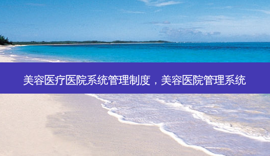 美容医疗医院系统管理制度，美容医院管理系统-第1张图片-容颜讯