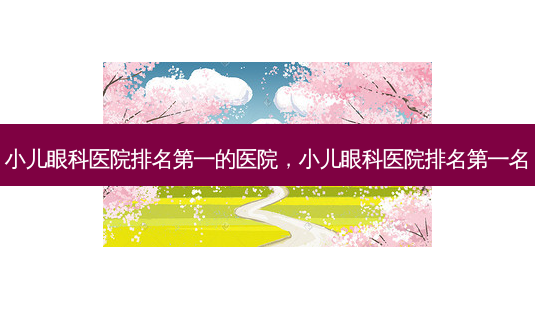 小儿眼科医院的医院，小儿眼科医院名-第1张图片-容颜讯
