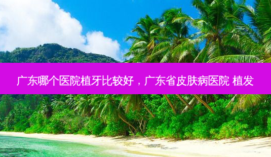 广东哪个医院植牙比较好,广东省皮肤病医院 植发-第1张图片-容颜讯 广东哪个医院植牙比较好,广东省皮肤病医院 植发-第1张图片-容颜讯
