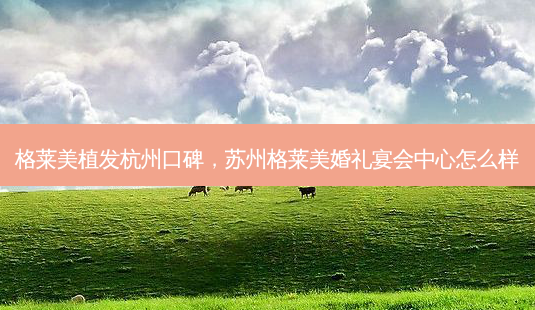 格莱美植发杭州口碑，苏州格莱美婚礼宴会中心怎么样-第1张图片-容颜讯