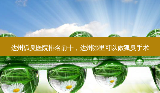 达州狐臭医院排名前十，达州哪里可以做狐臭手术-第1张图片-容颜讯