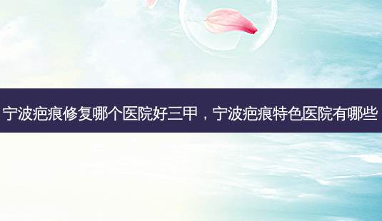 宁波疤痕修复哪个医院好三甲，宁波疤痕特色医院有哪些-第1张图片-容颜讯
