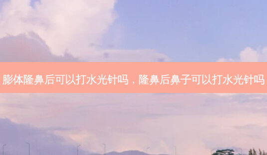 膨体隆鼻后可以打水光针吗,隆鼻后鼻子可以打水光针吗-第1张图片-容颜讯 膨体隆鼻后可以打水光针吗,隆鼻后鼻子可以打水光针吗-第1张图片-容颜讯
