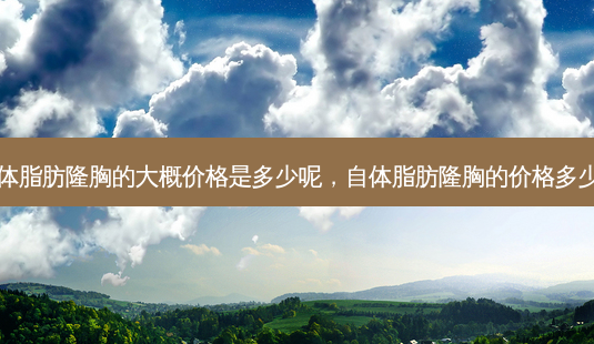自体脂肪隆胸的大概价格是多少呢，自体脂肪隆胸的价格多少钱-第1张图片-容颜讯
