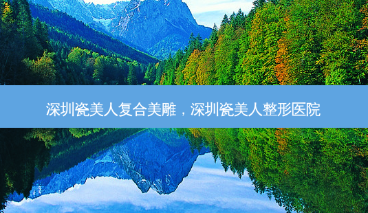深圳瓷美人复合美雕,深圳瓷美人整形医院-第1张图片-容颜讯 深圳瓷美人复合美雕,深圳瓷美人整形医院-第1张图片-容颜讯