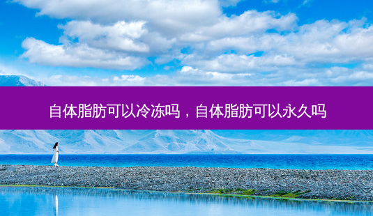 自体脂肪可以冷冻吗，自体脂肪可以永久吗-第1张图片-容颜讯