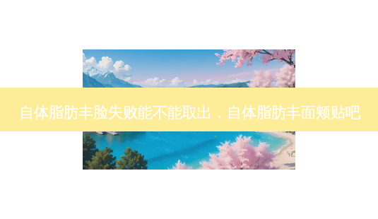 自体脂肪丰脸失败能不能取出，自体脂肪丰面颊贴吧-第1张图片-容颜讯