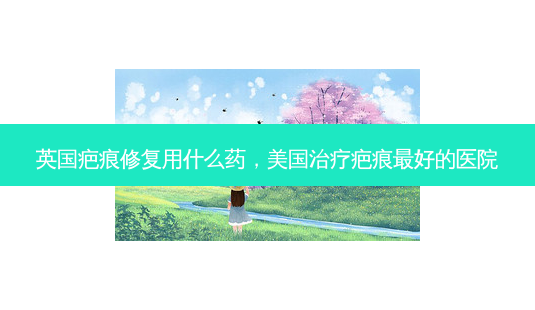 英国疤痕修复用什么药，美国疤痕好的医院-第1张图片-容颜讯