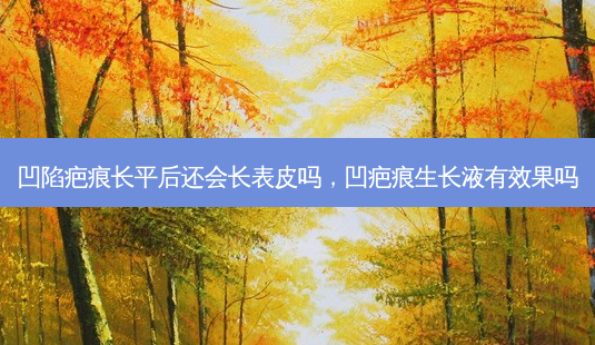 凹陷疤痕长平后还会长表皮吗，凹疤痕生长液有效果吗-第1张图片-容颜讯