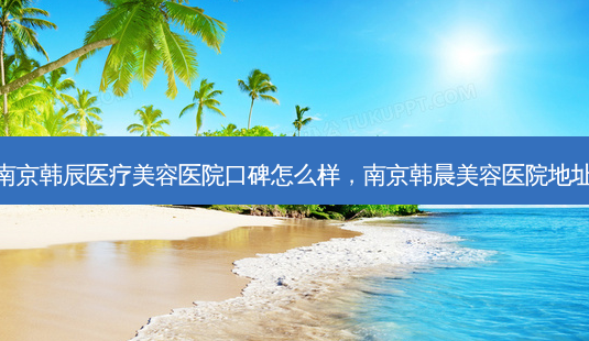 南京韩辰医疗美容医院口碑怎么样，南京韩晨美容医院地址-第1张图片-容颜讯