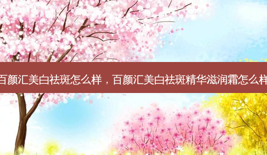 百颜汇美白祛斑怎么样，百颜汇美白祛斑精华滋润霜怎么样-第1张图片-容颜讯