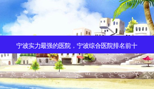 宁波实力强的医院,宁波综合医院排名前十-第1张图片-容颜讯 宁波实力强的医院,宁波综合医院排名前十-第1张图片-容颜讯