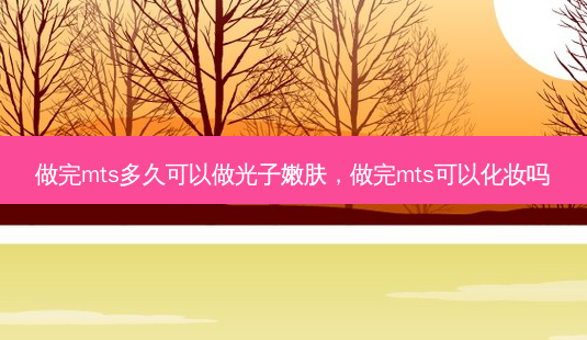 做完mts多久可以做光子嫩肤,做完mts可以化妆吗-第1张图片-容颜讯 做完mts多久可以做光子嫩肤,做完mts可以化妆吗-第1张图片-容颜讯