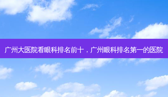 广州大医院看眼科排名前十,广州眼科的医院-第1张图片-容颜讯 广州大医院看眼科排名前十,广州眼科的医院-第1张图片-容颜讯