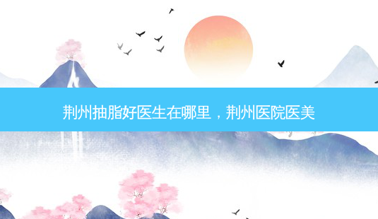 荆州抽脂好医生在哪里，荆州医院医美-第1张图片-容颜讯