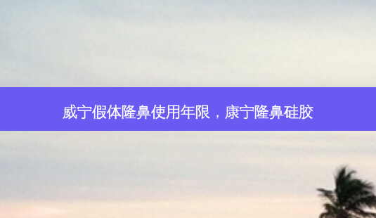 威宁假体隆鼻使用年限，康宁隆鼻硅胶-第1张图片-容颜讯
