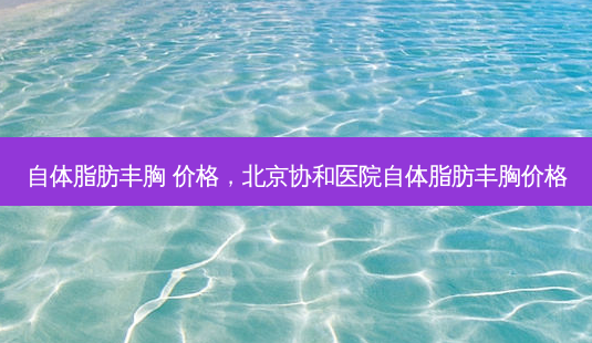 自体脂肪丰胸 价格，北京协和医院自体脂肪丰胸价格-第1张图片-容颜讯