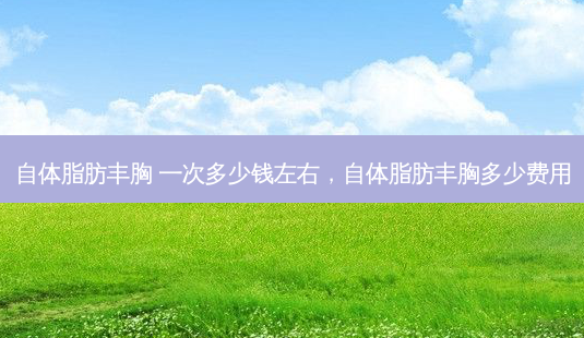 自体脂肪丰胸 一次多少钱左右，自体脂肪丰胸多少费用-第1张图片-容颜讯