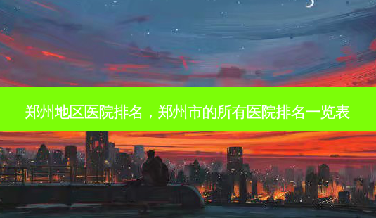 郑州地区医院排名,郑州市的所有医院排名一览表-第1张图片-容颜讯 郑州地区医院排名,郑州市的所有医院排名一览表-第1张图片-容颜讯