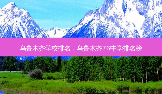 乌鲁木齐学校排名,乌鲁木齐76中学排名榜-第1张图片-容颜讯 乌鲁木齐学校排名,乌鲁木齐76中学排名榜-第1张图片-容颜讯
